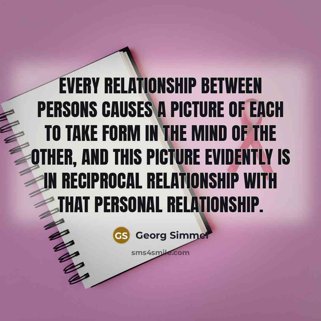 “Every relationship between persons causes a picture of each to take form in the mind of the other, and this picture evidently is in reciprocal relationship with that personal relationship.” quote by Georg Simmel