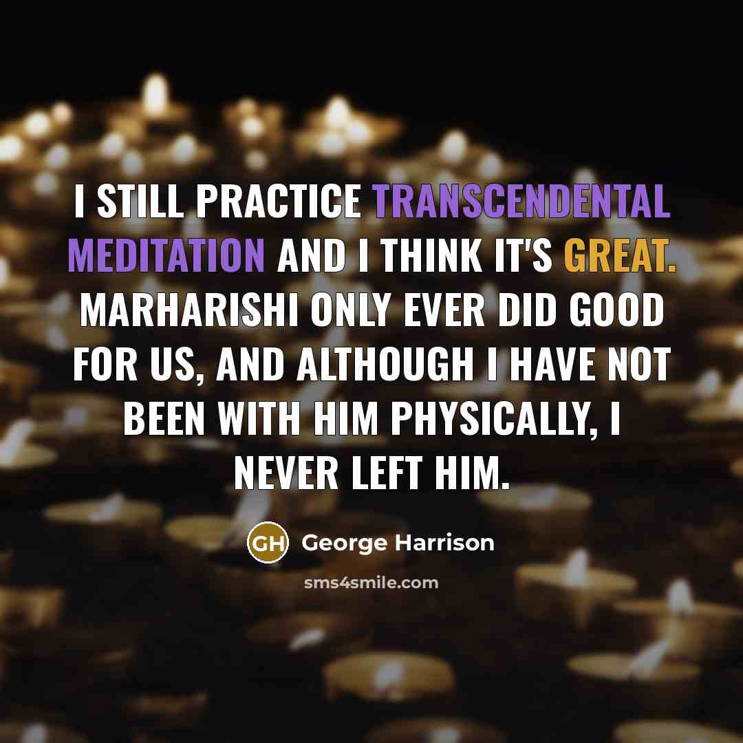 “I still practice Transcendental Meditation and I think it's great. Marharishi only ever did good for us, and although I have not been with him physically, I never left him.” quote by George Harrison