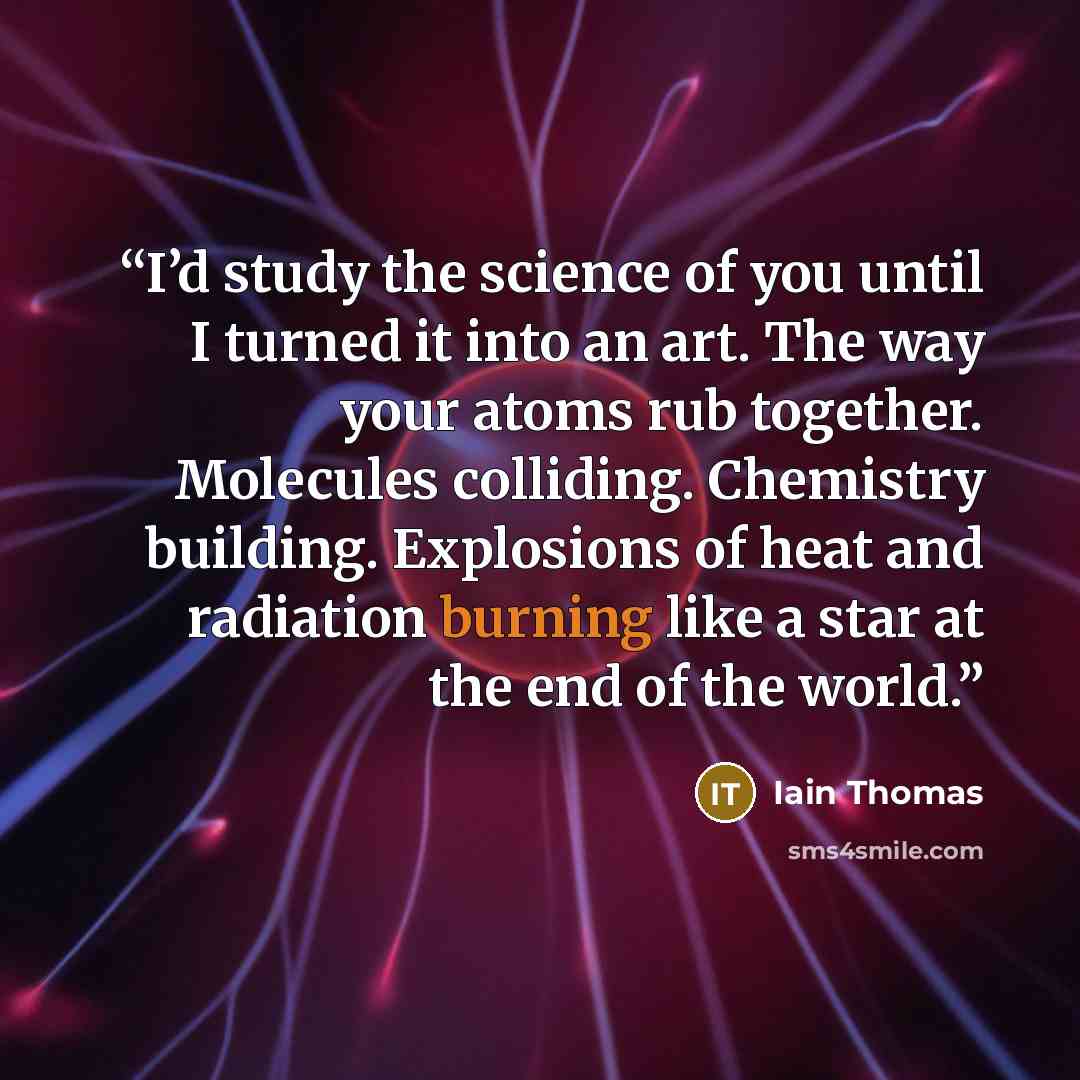 “I’d study the science of you until I turned it into an art. The way your atoms rub together. Molecules colliding. Chemistry building. Explosions of heat and radiation burning like a star at the end of the world.” quote by Iain Thomas