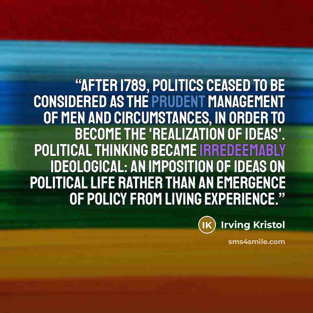 “After 1789, politics ceased to be considered as the prudent management of men and circumstances, in order to become the 'realization of ideas'. Political thinking became irredeemably ideological: an imposition of ideas on political life rather than an emergence of policy from living experience.” quote by Irving Kristol