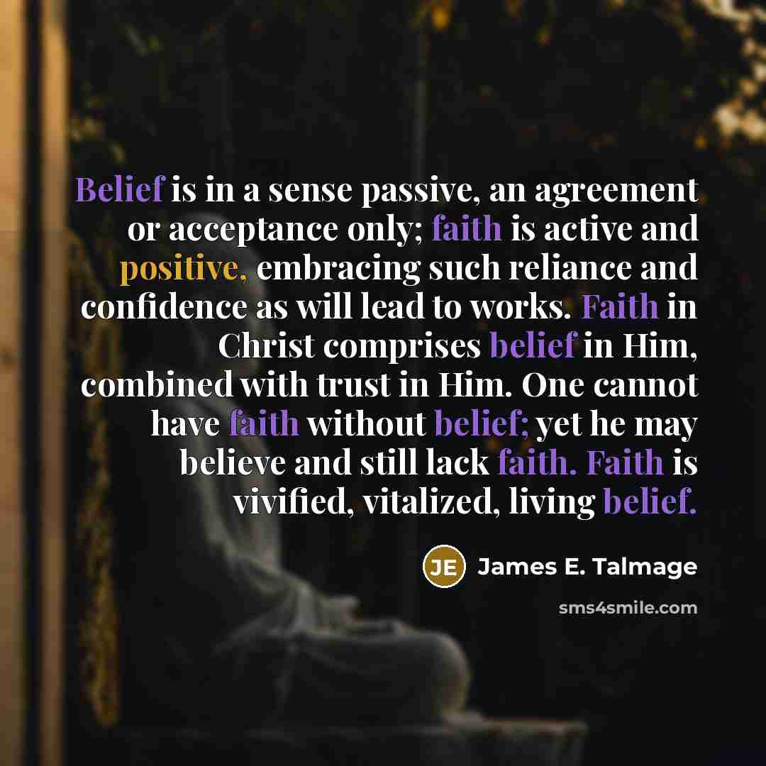 “Belief is in a sense passive, an agreement or acceptance only; faith is active and positive, embracing such reliance and confidence as will lead to works. Faith in Christ comprises belief in Him, combined with trust in Him. One cannot have faith without belief; yet he may believe and still lack…” quote by James E. Talmage