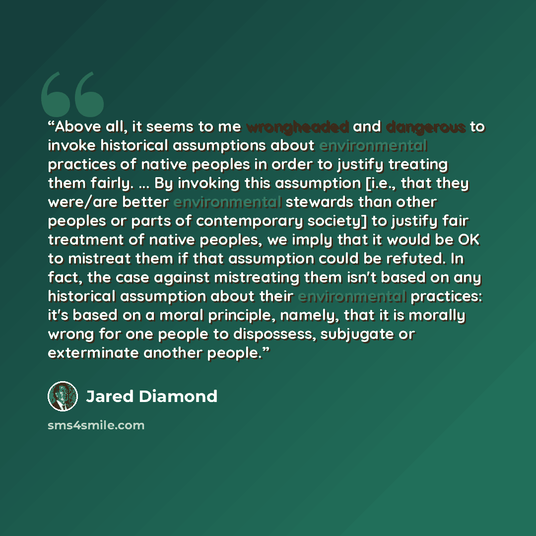 “Above all, it seems to me wrongheaded and dangerous to invoke historical assumptions about environmental practices of native peoples in order to justify treating them fairly. ... By invoking this assumption [i.e., that they were/are better environmental stewards than other peoples or parts of…” quote by Jared Diamond