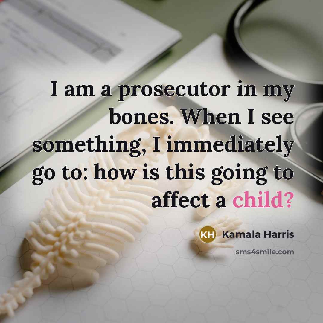 “I am a prosecutor in my bones. When I see something, I immediately go to: how is this going to affect a child?” quote by Kamala Harris
