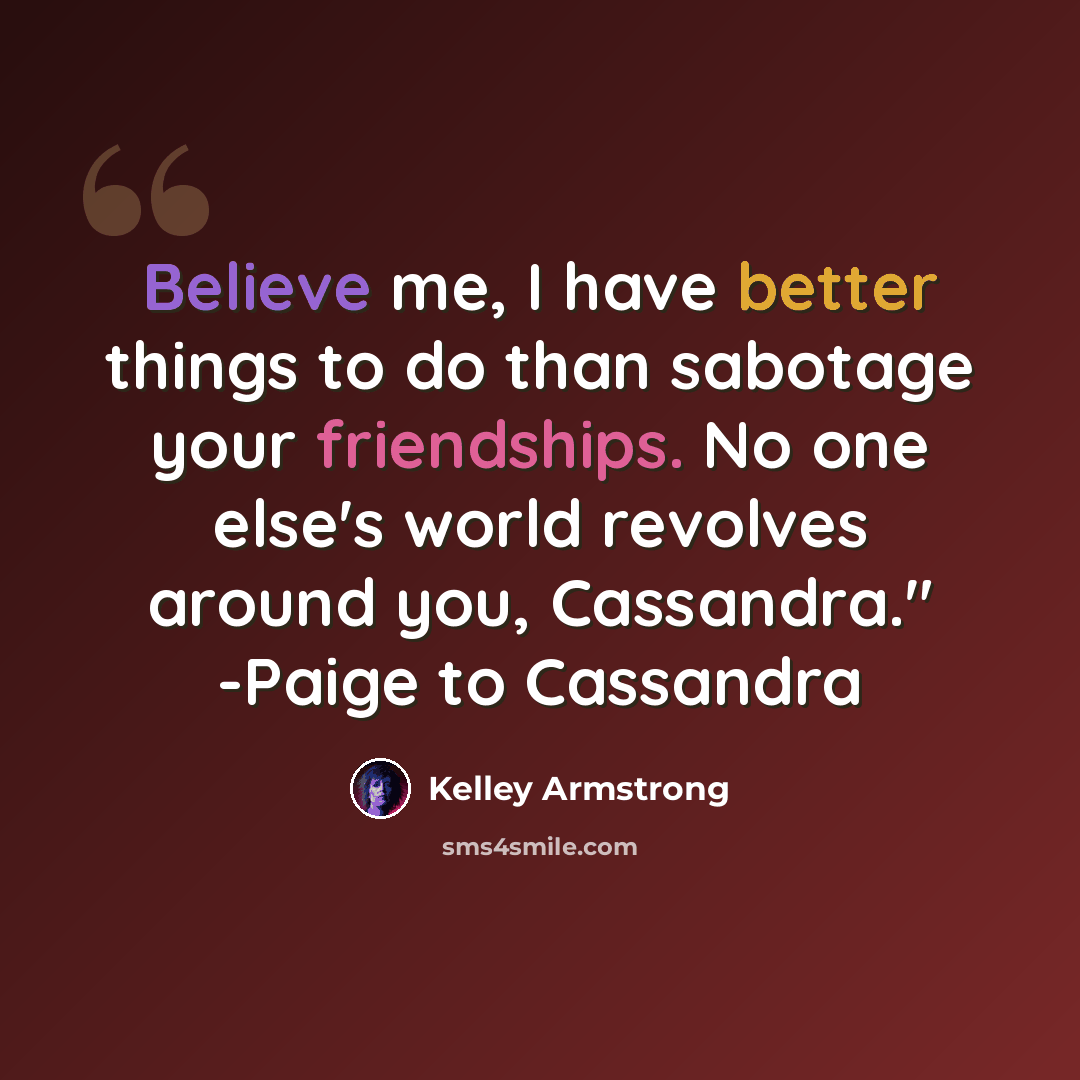 “Believe me, I have better things to do than sabotage your friendships. No one else's world revolves around you, Cassandra." -Paige to Cassandra” quote by Kelley Armstrong