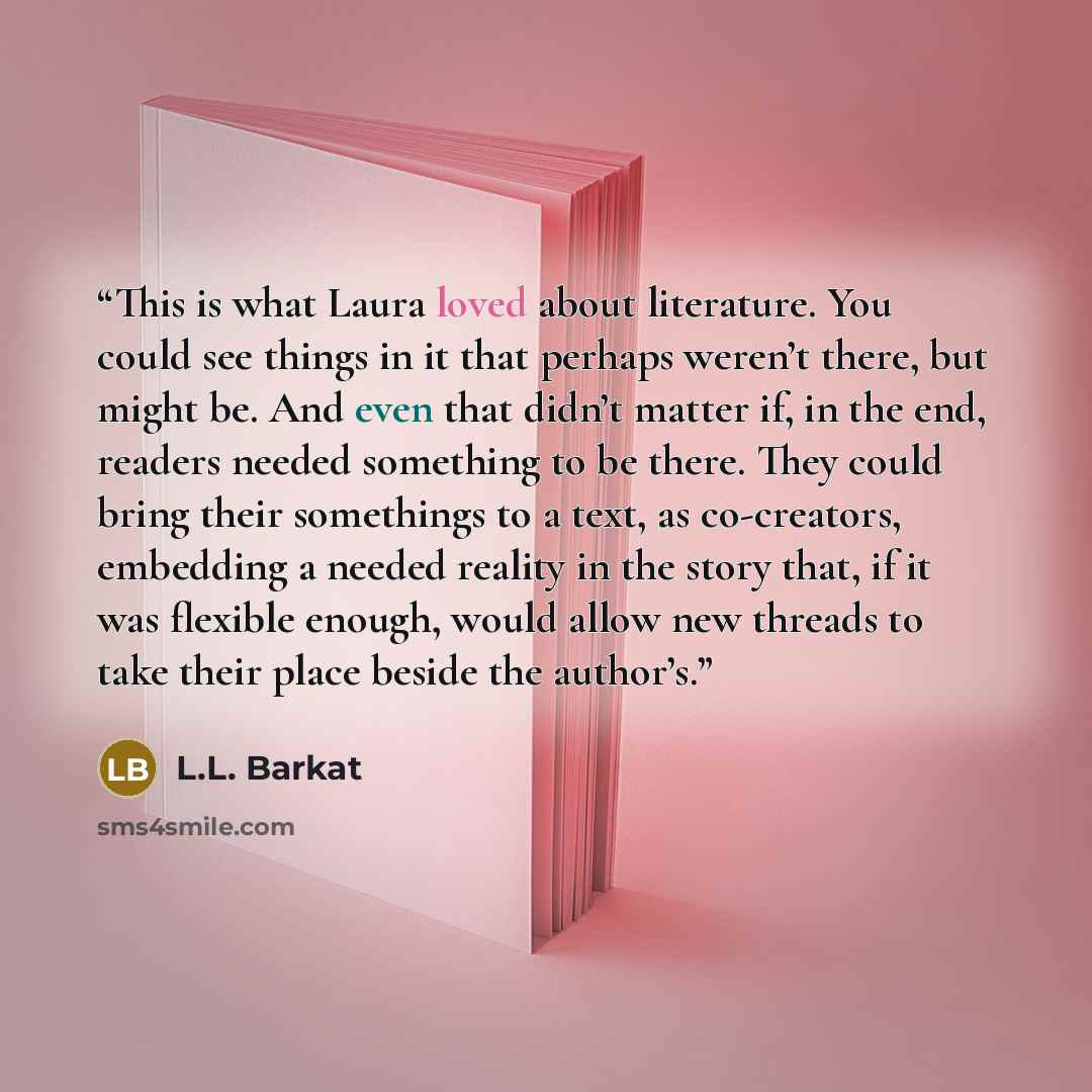 “This is what Laura loved about literature. You could see things in it that perhaps weren’t there, but might be. And even that didn’t matter if, in the end, readers needed something to be there. They could bring their somethings to a text, as co-creators, embedding a needed reality in the story…” quote by L.L. Barkat