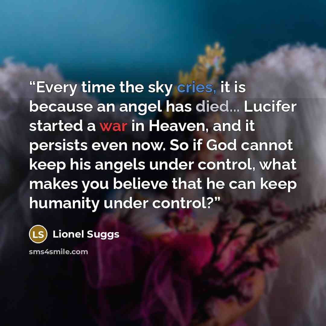 “Every time the sky cries, it is because an angel has died... Lucifer started a war in Heaven, and it persists even now. So if God cannot keep his angels under control, what makes you believe that he can keep humanity under control?” quote by Lionel Suggs