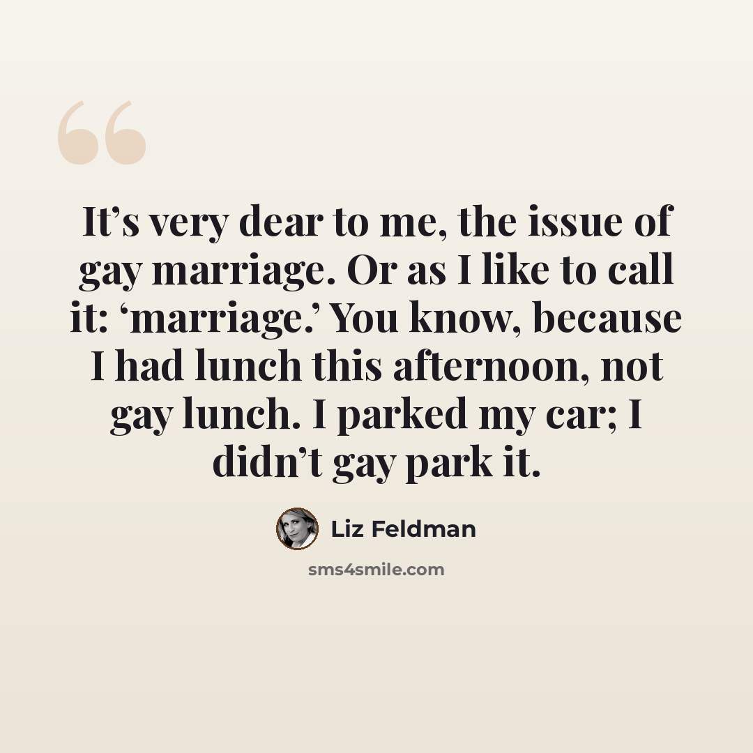 “It’s very dear to me, the issue of gay marriage. Or as I like to call it: ‘marriage.’ You know, because I had lunch this afternoon, not gay lunch. I parked my car; I didn’t gay park it.” quote by Liz Feldman