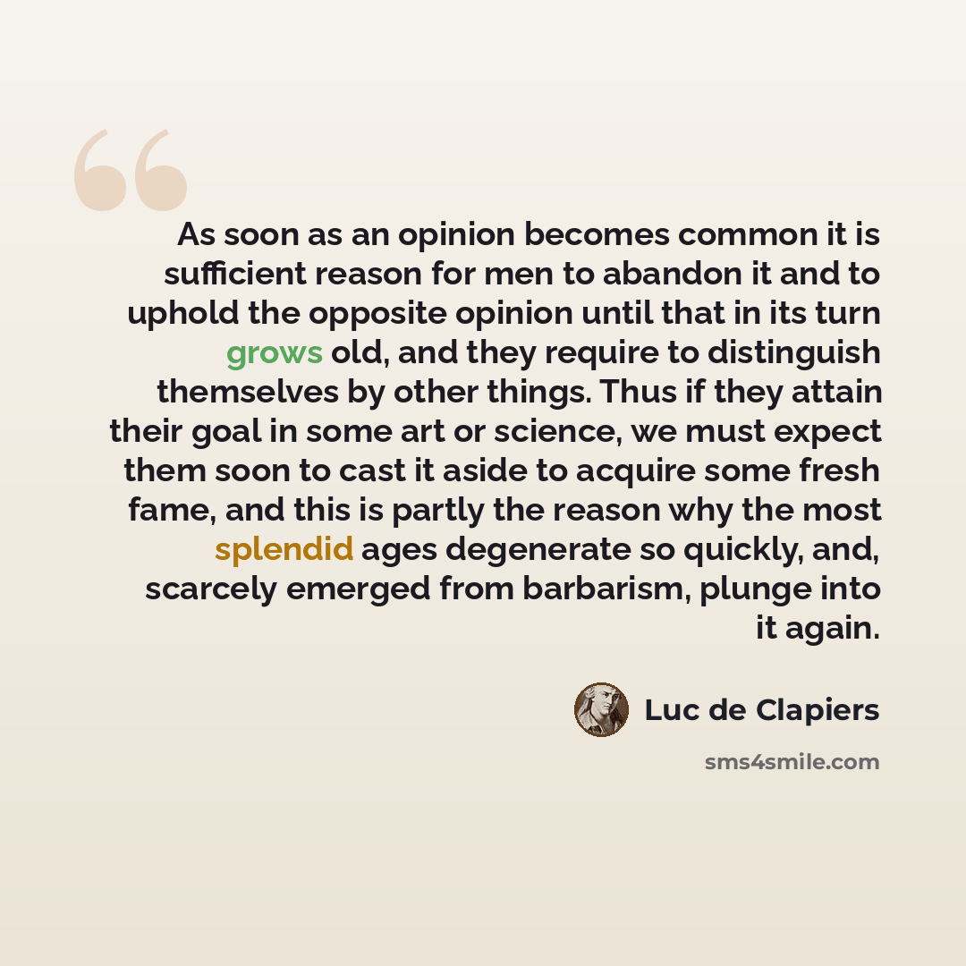 “As soon as an opinion becomes common it is sufficient reason for men to abandon it and to uphold the opposite opinion until that in its turn grows old, and they require to distinguish themselves by other things. Thus if they attain their goal in some art or science, we must expect them soon to…” quote by Luc de Clapiers