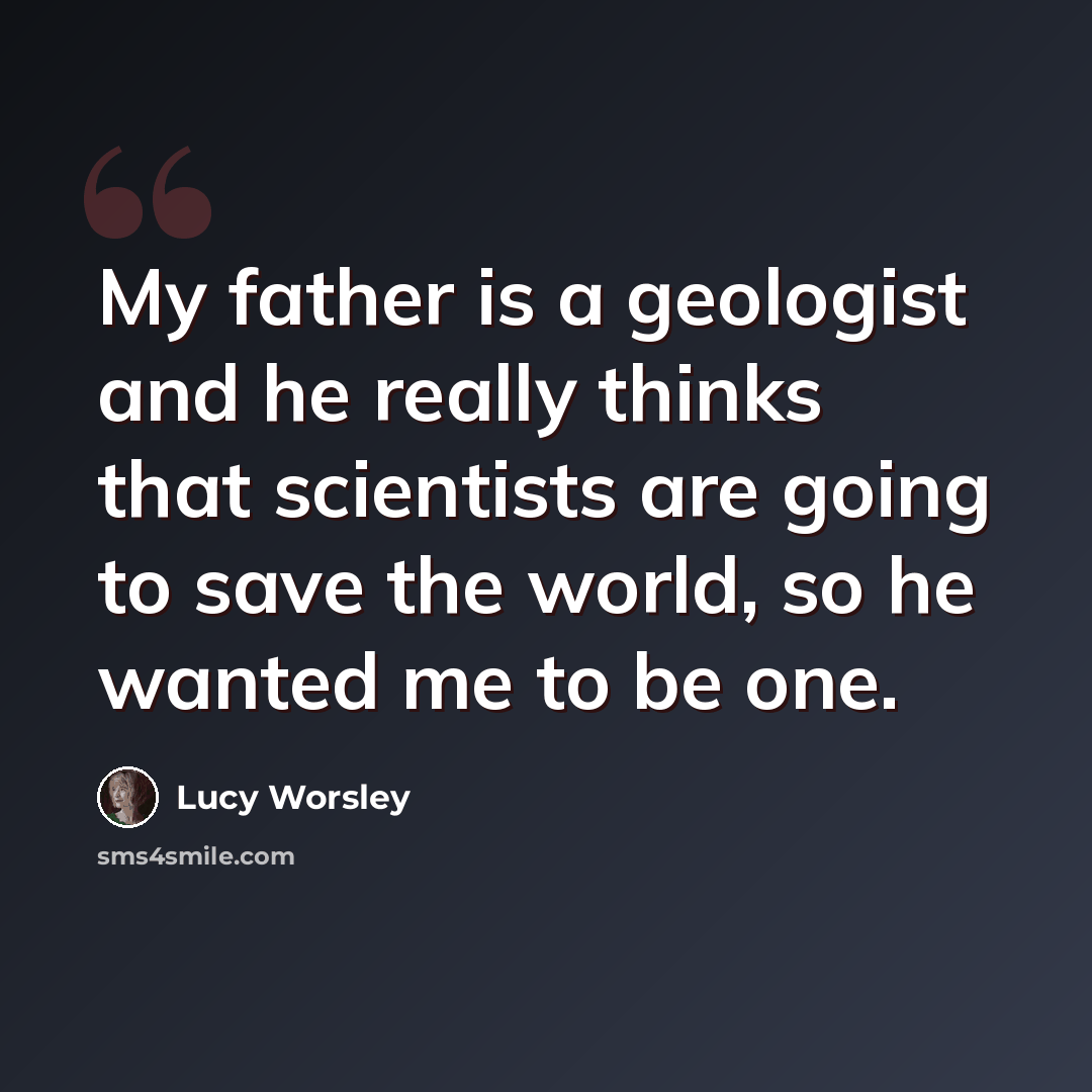 “My father is a geologist and he really thinks that scientists are going to save the world, so he wanted me to be one.” quote by Lucy Worsley