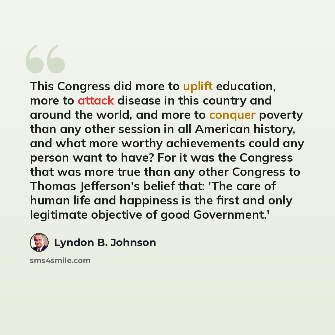 “This Congress did more to uplift education, more to attack disease in this country and around the world, and more to conquer poverty than any other session in all American history, and what more worthy achievements could any person want to have? For it was the Congress that was more true than any…” quote by Lyndon B. Johnson