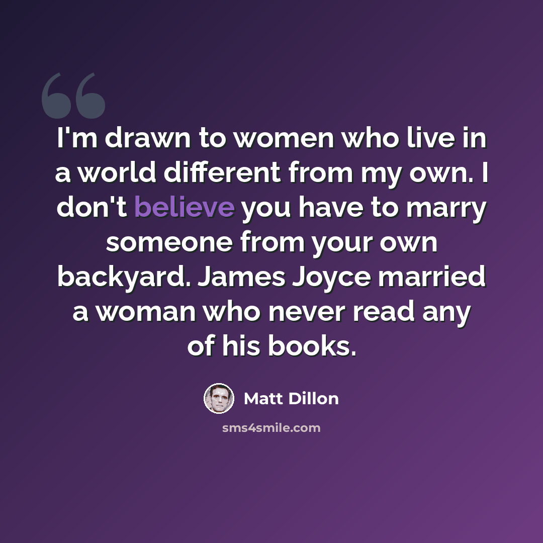 “I'm drawn to women who live in a world different from my own. I don't believe you have to marry someone from your own backyard. James Joyce married a woman who never read any of his books.” quote by Matt Dillon