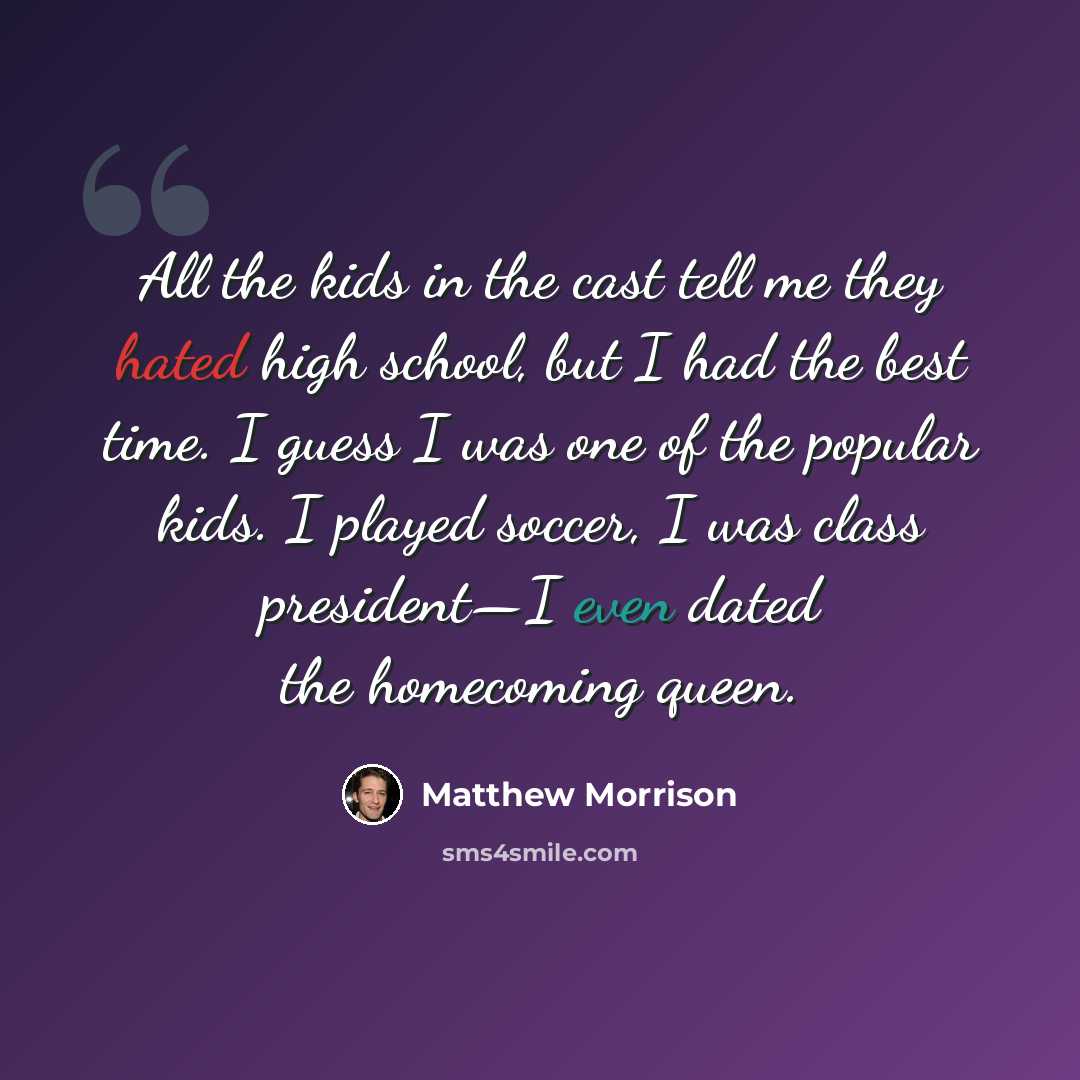 “All the kids in the cast tell me they hated high school, but I had the best time. I guess I was one of the popular kids. I played soccer, I was class president—I even dated the homecoming queen.” quote by Matthew Morrison
