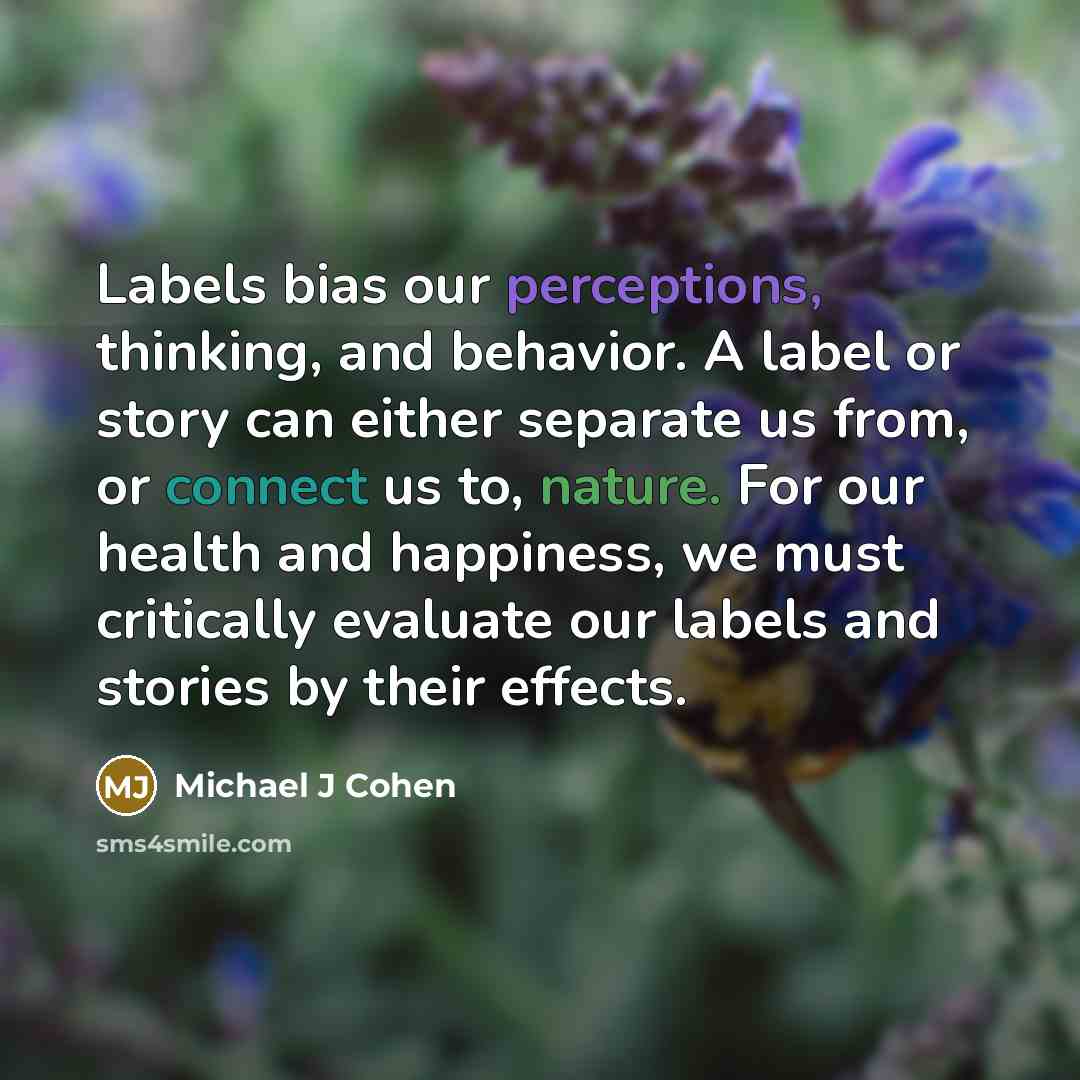 “Labels bias our perceptions, thinking, and behavior. A label or story can either separate us from, or connect us to, nature. For our health and happiness, we must critically evaluate our labels and stories by their effects.” quote by Michael J Cohen