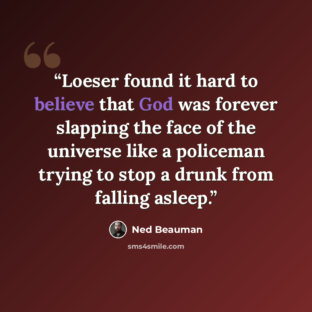 “Loeser found it hard to believe that God was forever slapping the face of the universe like a policeman trying to stop a drunk from falling asleep.” quote by Ned Beauman