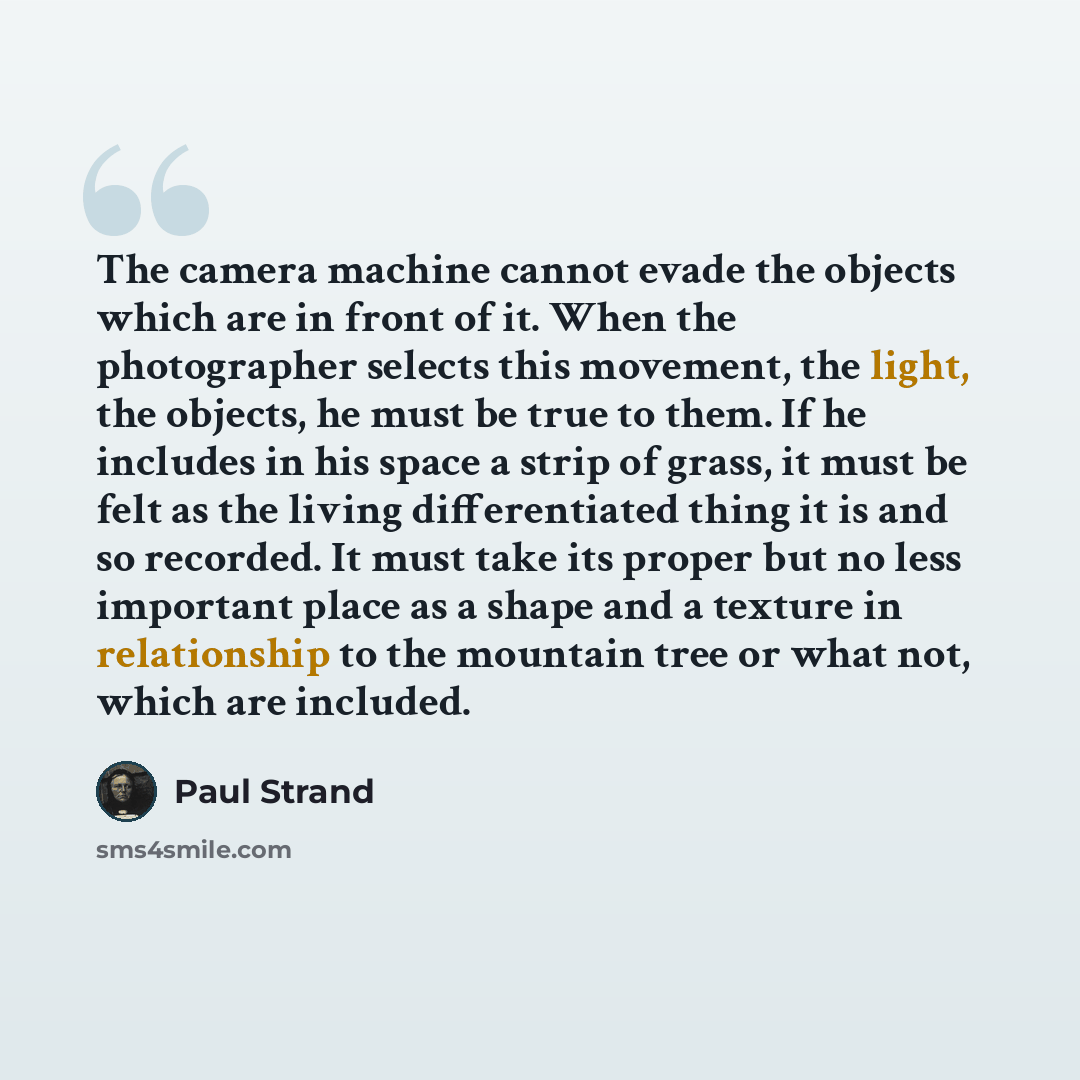 “The camera machine cannot evade the objects which are in front of it. When the photographer selects this movement, the light, the objects, he must be true to them. If he includes in his space a strip of grass, it must be felt as the living differentiated thing it is and so recorded. It must take…” quote by Paul Strand