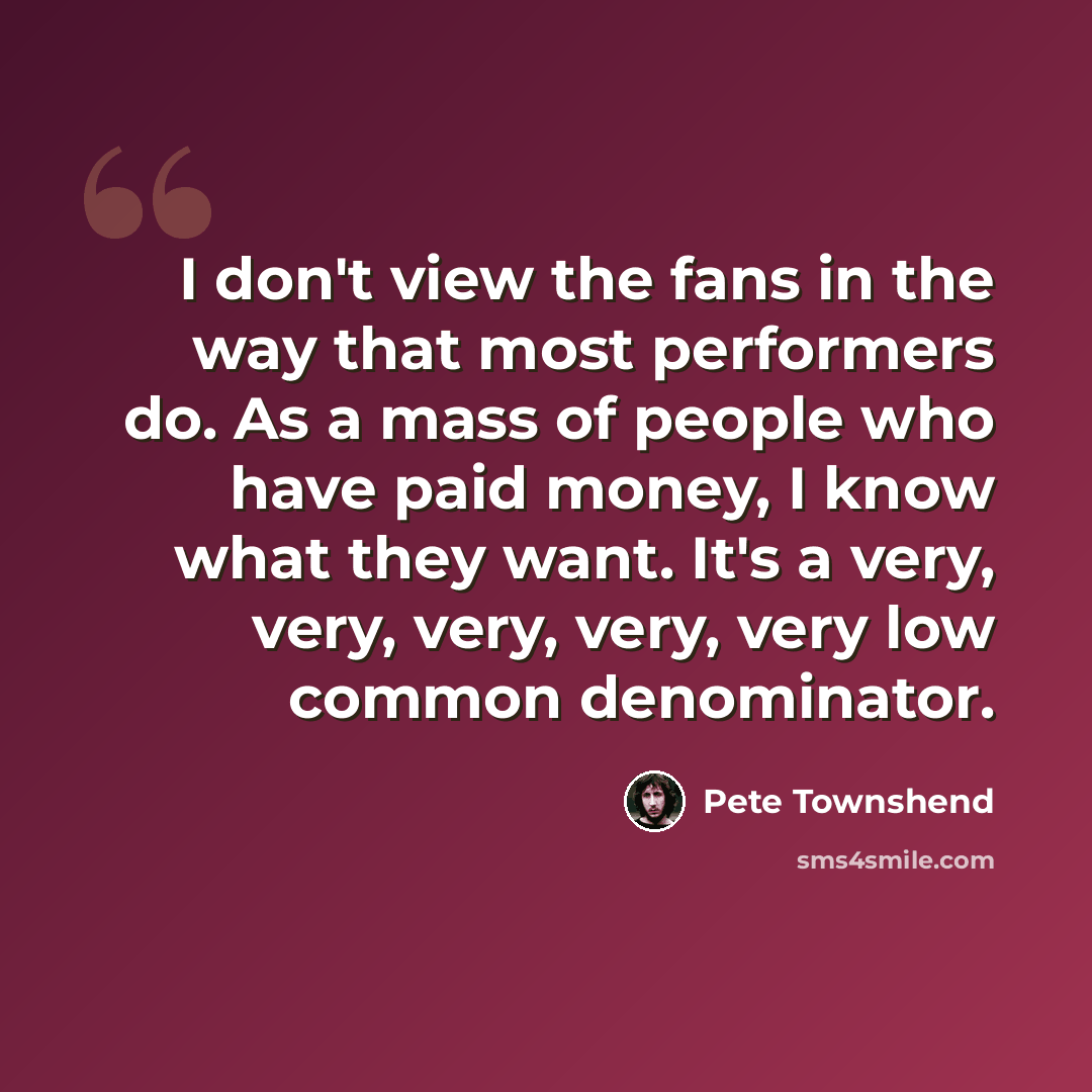 “I don't view the fans in the way that most performers do. As a mass of people who have paid money, I know what they want. It's a very, very, very, very, very low common denominator.” quote by Pete Townshend