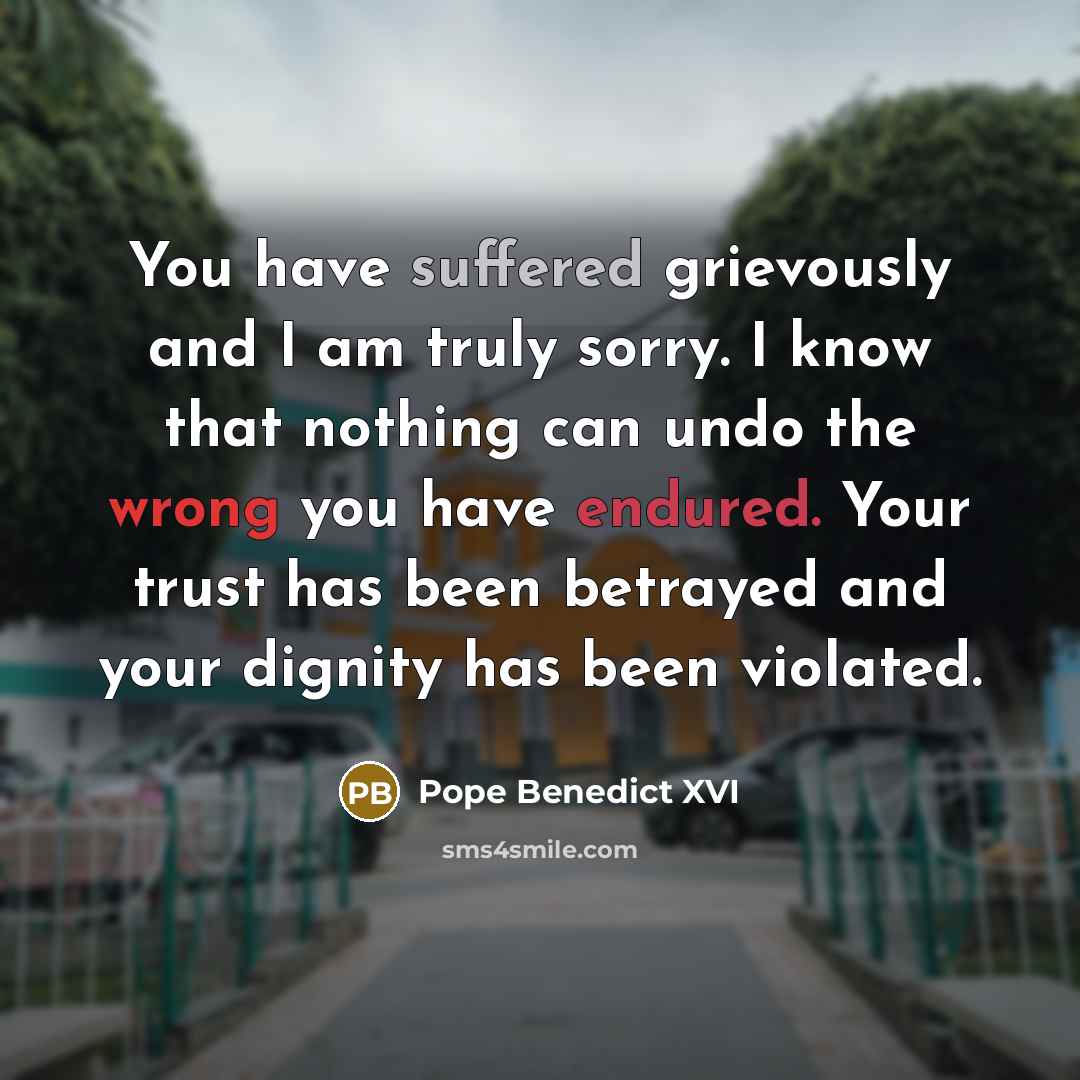 “You have suffered grievously and I am truly sorry. I know that nothing can undo the wrong you have endured. Your trust has been betrayed and your dignity has been violated.” quote by Pope Benedict XVI