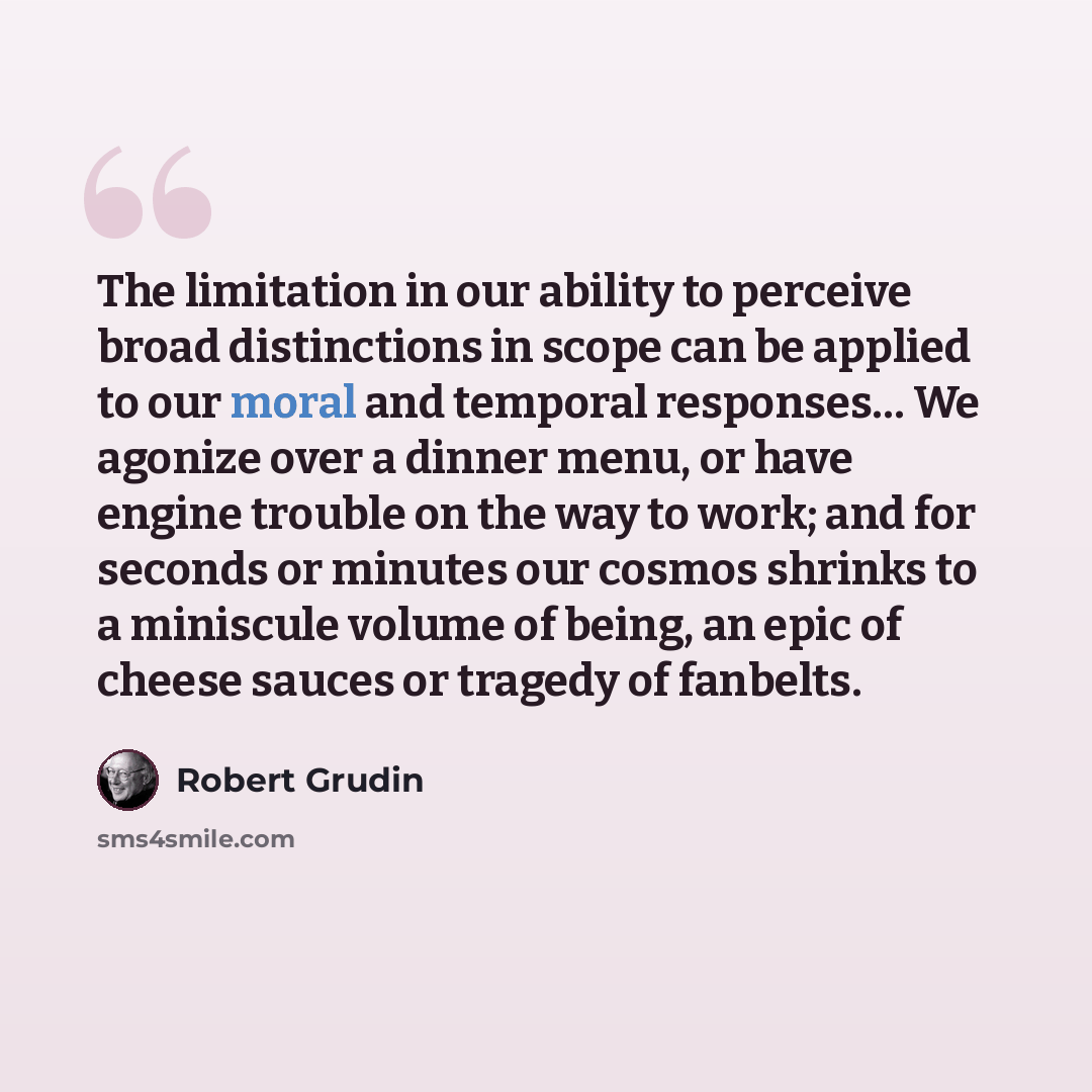 “The limitation in our ability to perceive broad distinctions in scope can be applied to our moral and temporal responses… We agonize over a dinner menu, or have engine trouble on the way to work; and for seconds or minutes our cosmos shrinks to a miniscule volume of being, an epic of cheese sauces…” quote by Robert Grudin
