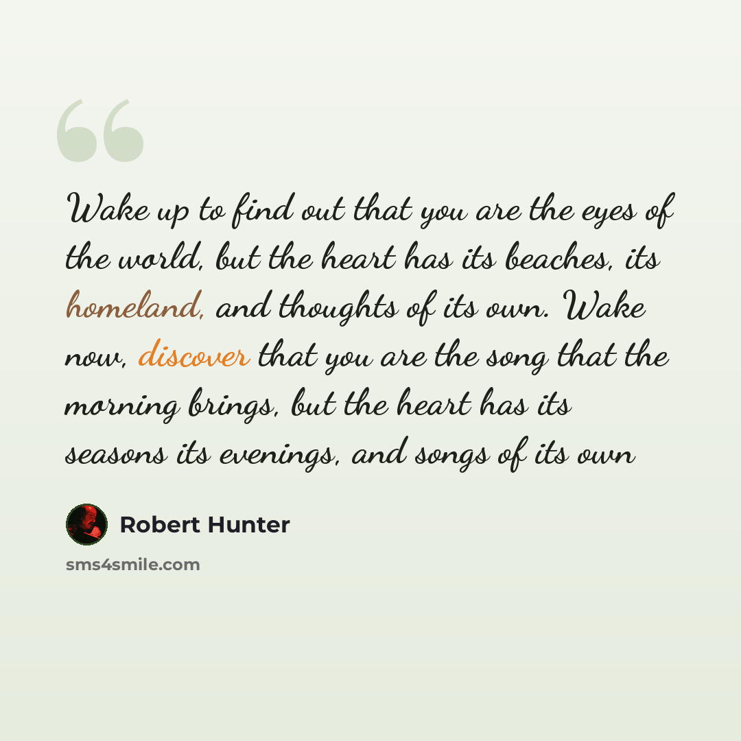 “Wake up to find out that you are the eyes of the world, but the heart has its beaches, its homeland, and thoughts of its own. Wake now, discover that you are the song that the morning brings, but the heart has its seasons its evenings, and songs of its own” quote by Robert Hunter
