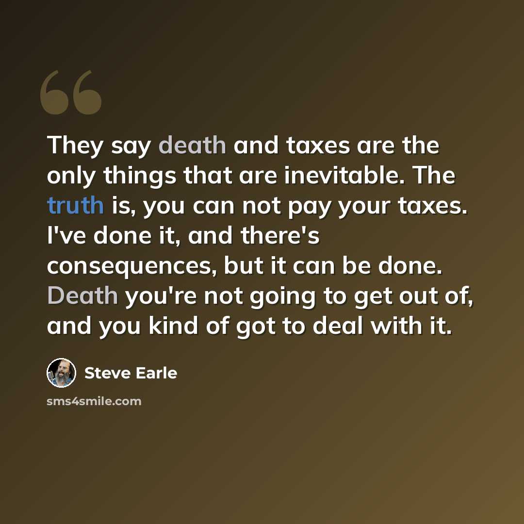 “They say death and taxes are the only things that are inevitable. The truth is, you can not pay your taxes. I've done it, and there's consequences, but it can be done. Death you're not going to get out of, and you kind of got to deal with it.” quote by Steve Earle