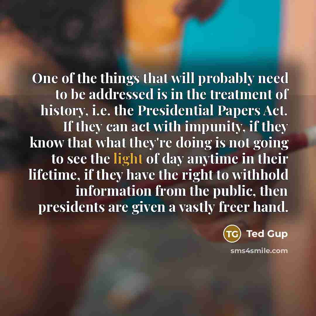“One of the things that will probably need to be addressed is in the treatment of history, i.e. the Presidential Papers Act. If they can act with impunity, if they know that what they're doing is not going to see the light of day anytime in their lifetime, if they have the right to withhold…” quote by Ted Gup