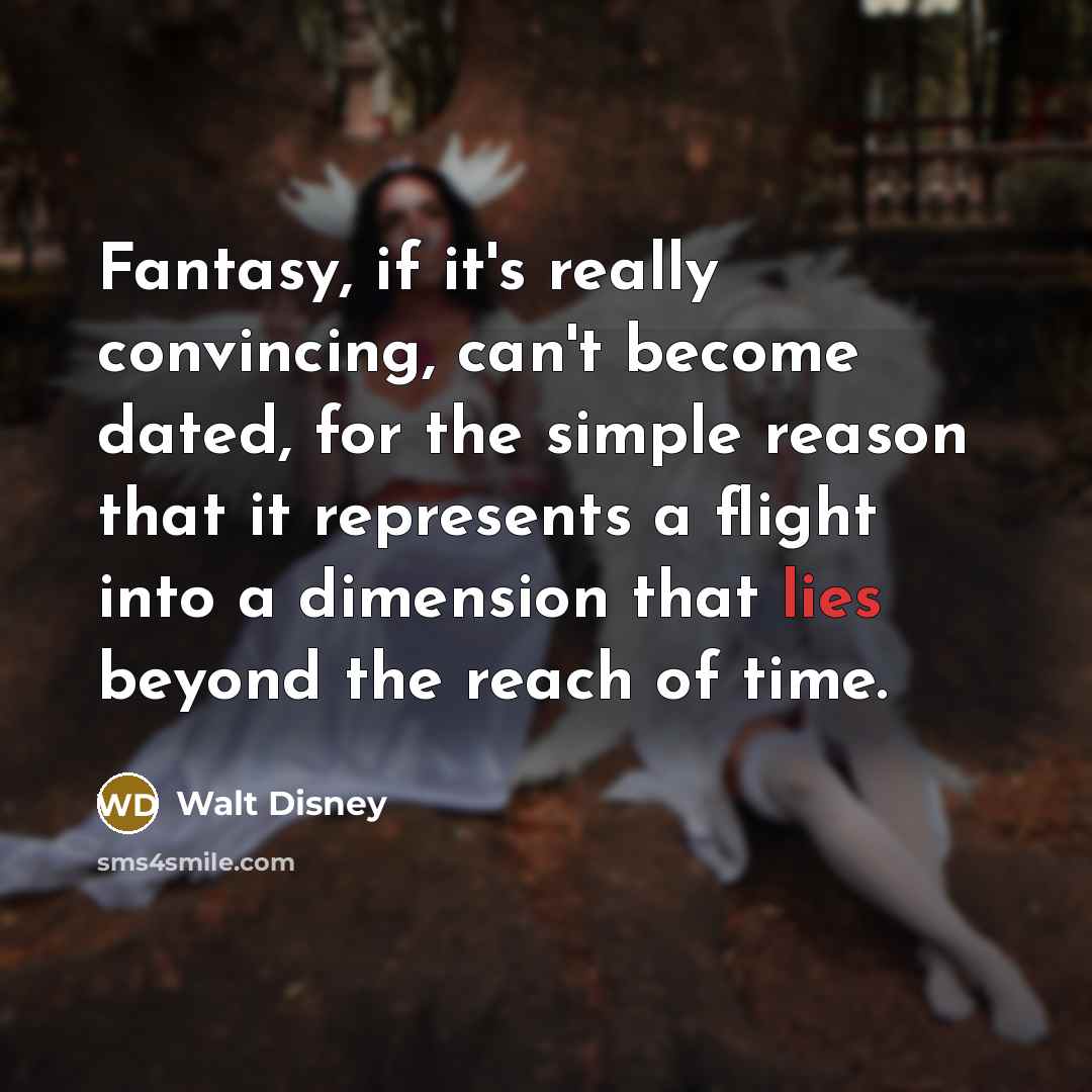 “Fantasy, if it's really convincing, can't become dated, for the simple reason that it represents a flight into a dimension that lies beyond the reach of time.” quote by Walt Disney