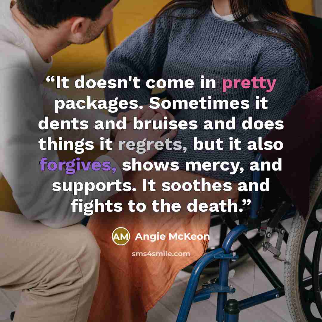 “It doesn't come in pretty packages. Sometimes it dents and bruises and does things it regrets, but it also forgives, shows mercy, and supports. It soothes and fights to the death.” quote by Angie McKeon