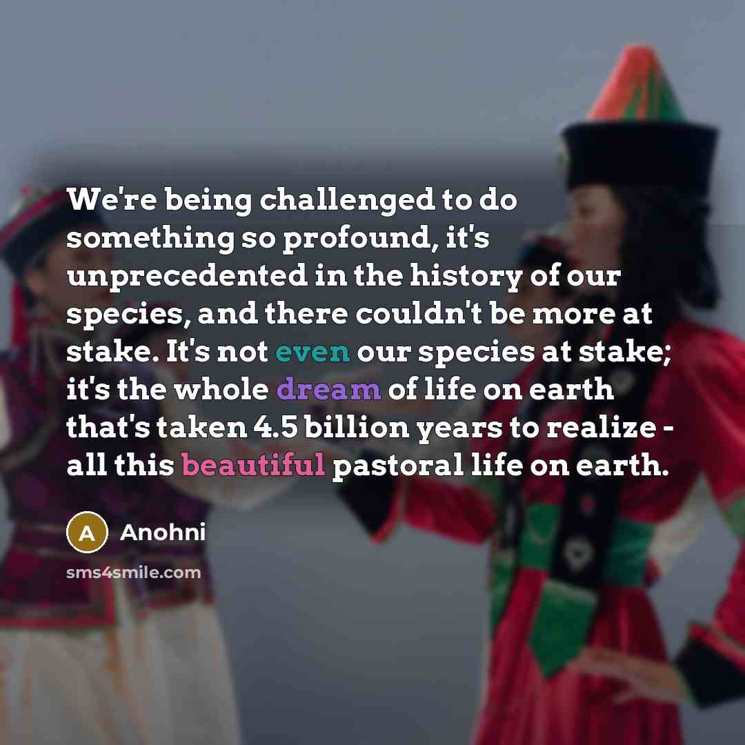 “We're being challenged to do something so profound, it's unprecedented in the history of our species, and there couldn't be more at stake. It's not even our species at stake; it's the whole dream of life on earth that's taken 4.5 billion years to realize - all this beautiful pastoral life on earth.” quote by Anohni