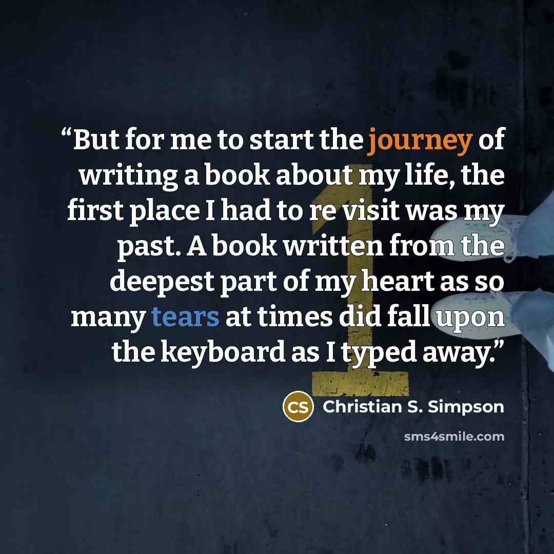 “But for me to start the journey of writing a book about my life, the first place I had to re visit was my past. A book written from the deepest part of my heart as so many tears at times did fall upon the keyboard as I typed away.” quote by Christian S. Simpson
