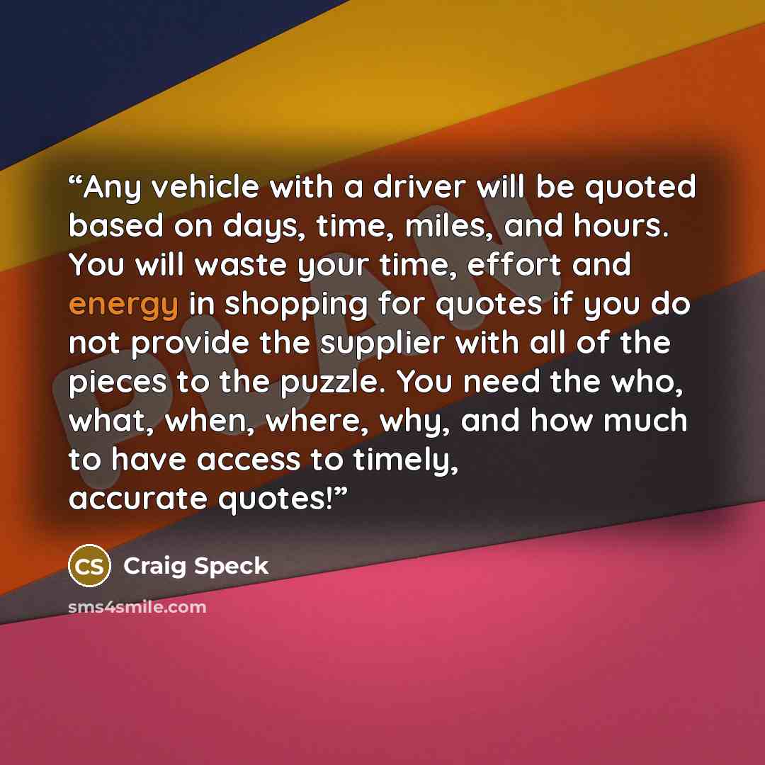 “Any vehicle with a driver will be quoted based on days, time, miles, and hours. You will waste your time, effort and energy in shopping for quotes if you do not provide the supplier with all of the pieces to the puzzle. You need the who, what, when, where, why, and how much to have access to…” quote by Craig Speck