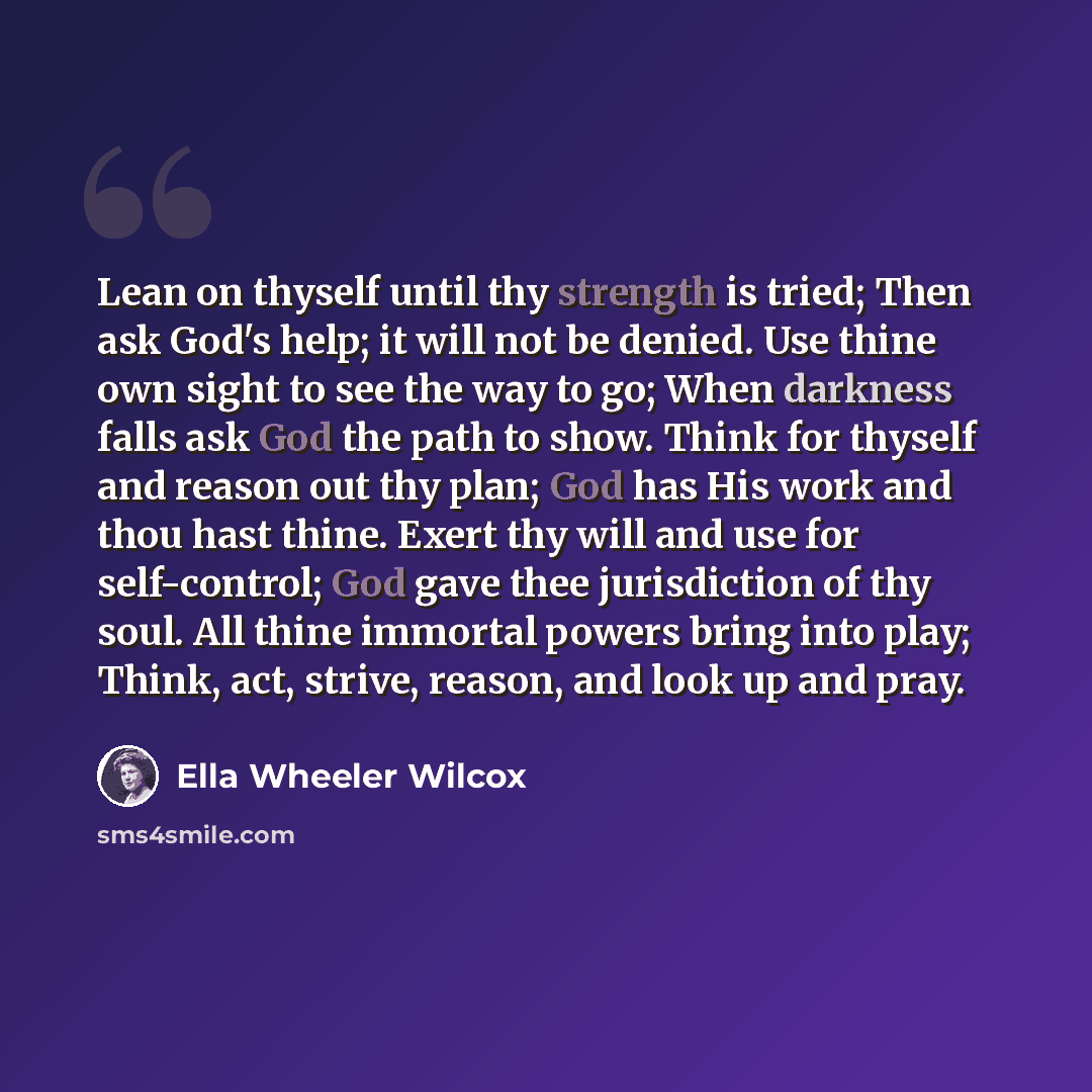 “Lean on thyself until thy strength is tried; Then ask God's help; it will not be denied. Use thine own sight to see the way to go; When darkness falls ask God the path to show. Think for thyself and reason out thy plan; God has His work and thou hast thine. Exert thy will and use for self-control…” quote by Ella Wheeler Wilcox