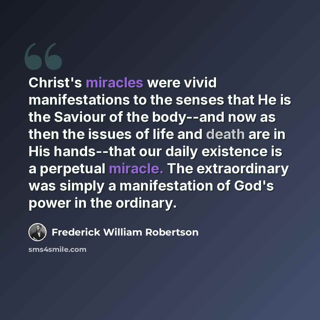 “Christ's miracles were vivid manifestations to the senses that He is the Saviour of the body--and now as then the issues of life and death are in His hands--that our daily existence is a perpetual miracle. The extraordinary was simply a manifestation of God's power in the ordinary.” quote by Frederick William Robertson