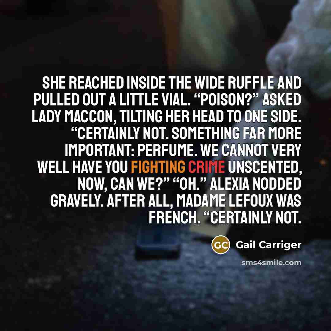 “She reached inside the wide ruffle and pulled out a little vial. “Poison?” asked Lady Maccon, tilting her head to one side. “Certainly not. Something far more important: perfume. We cannot very well have you fighting crime unscented, now, can we?” “Oh.” Alexia nodded gravely. After all, Madame…” quote by Gail Carriger