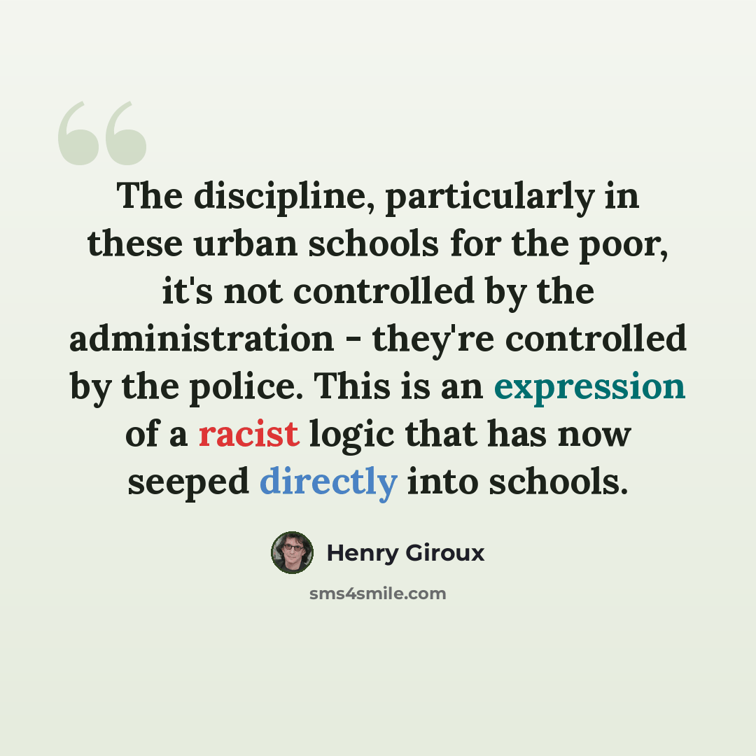 “The discipline, particularly in these urban schools for the poor, it's not controlled by the administration - they're controlled by the police. This is an expression of a racist logic that has now seeped directly into schools.” quote by Henry Giroux