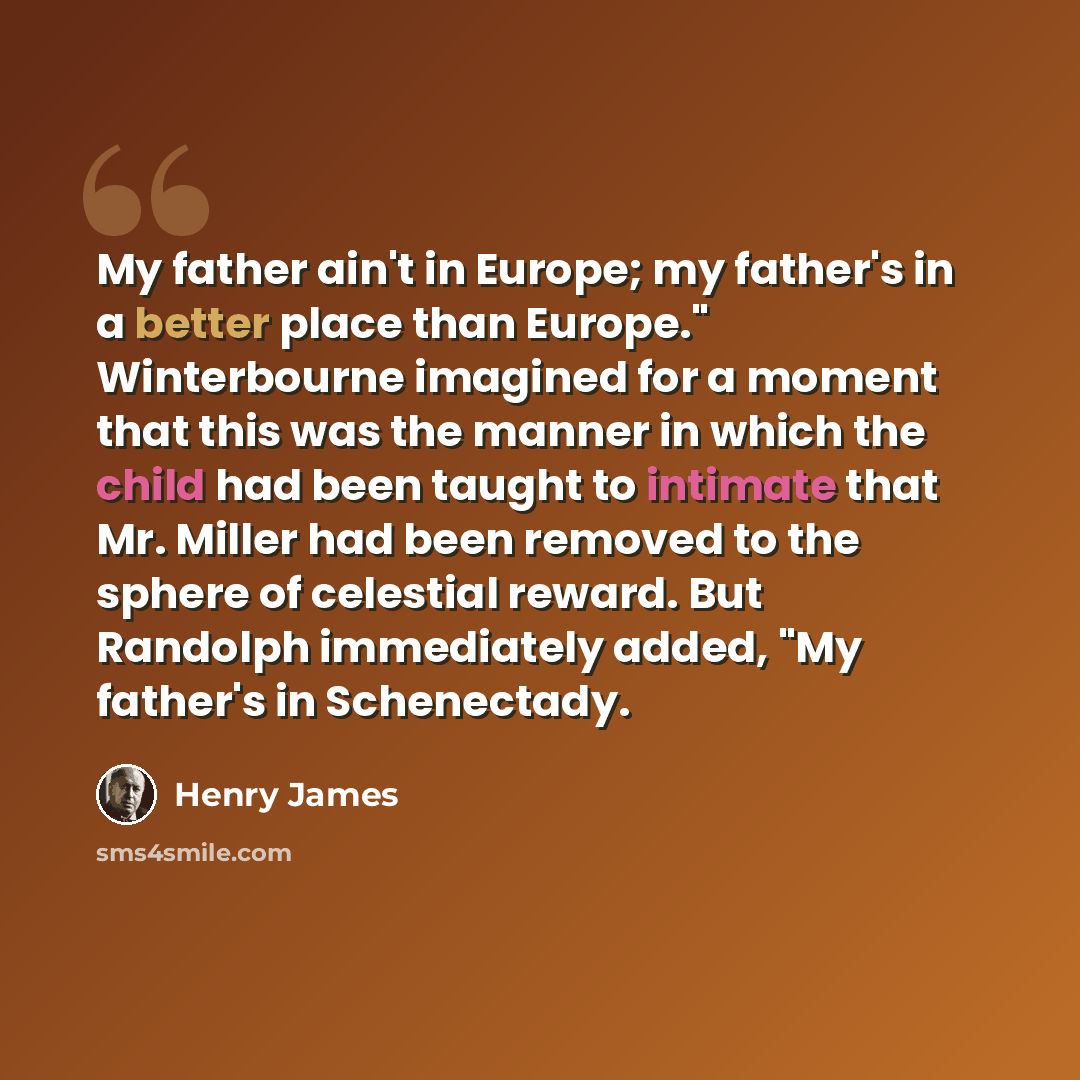 “My father ain't in Europe; my father's in a better place than Europe." Winterbourne imagined for a moment that this was the manner in which the child had been taught to intimate that Mr. Miller had been removed to the sphere of celestial reward. But Randolph immediately added, "My father's in…” quote by Henry James