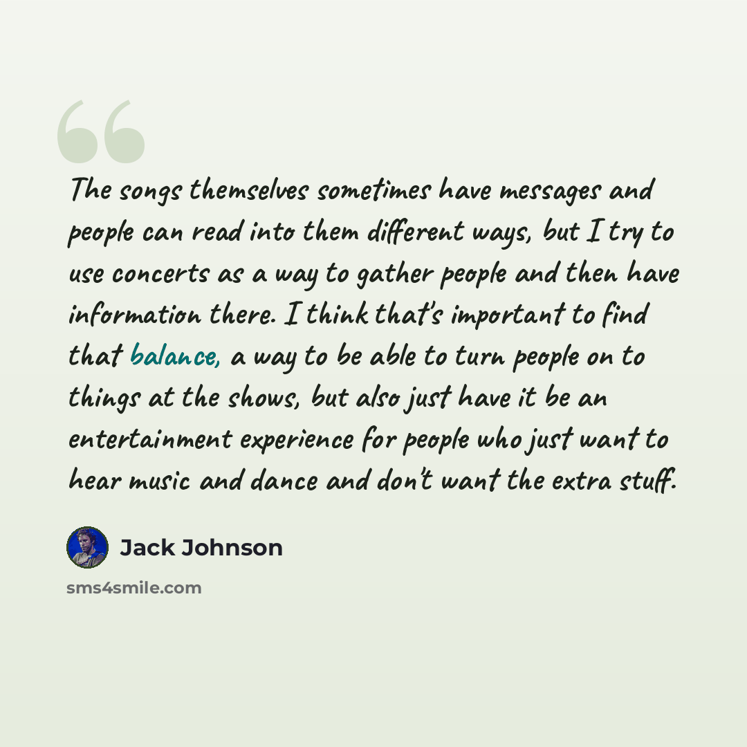 “The songs themselves sometimes have messages and people can read into them different ways, but I try to use concerts as a way to gather people and then have information there. I think that's important to find that balance, a way to be able to turn people on to things at the shows, but also just…” quote by Jack Johnson