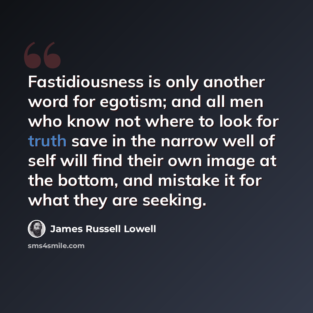 “Fastidiousness is only another word for egotism; and all men who know not where to look for truth save in the narrow well of self will find their own image at the bottom, and mistake it for what they are seeking.” quote by James Russell Lowell