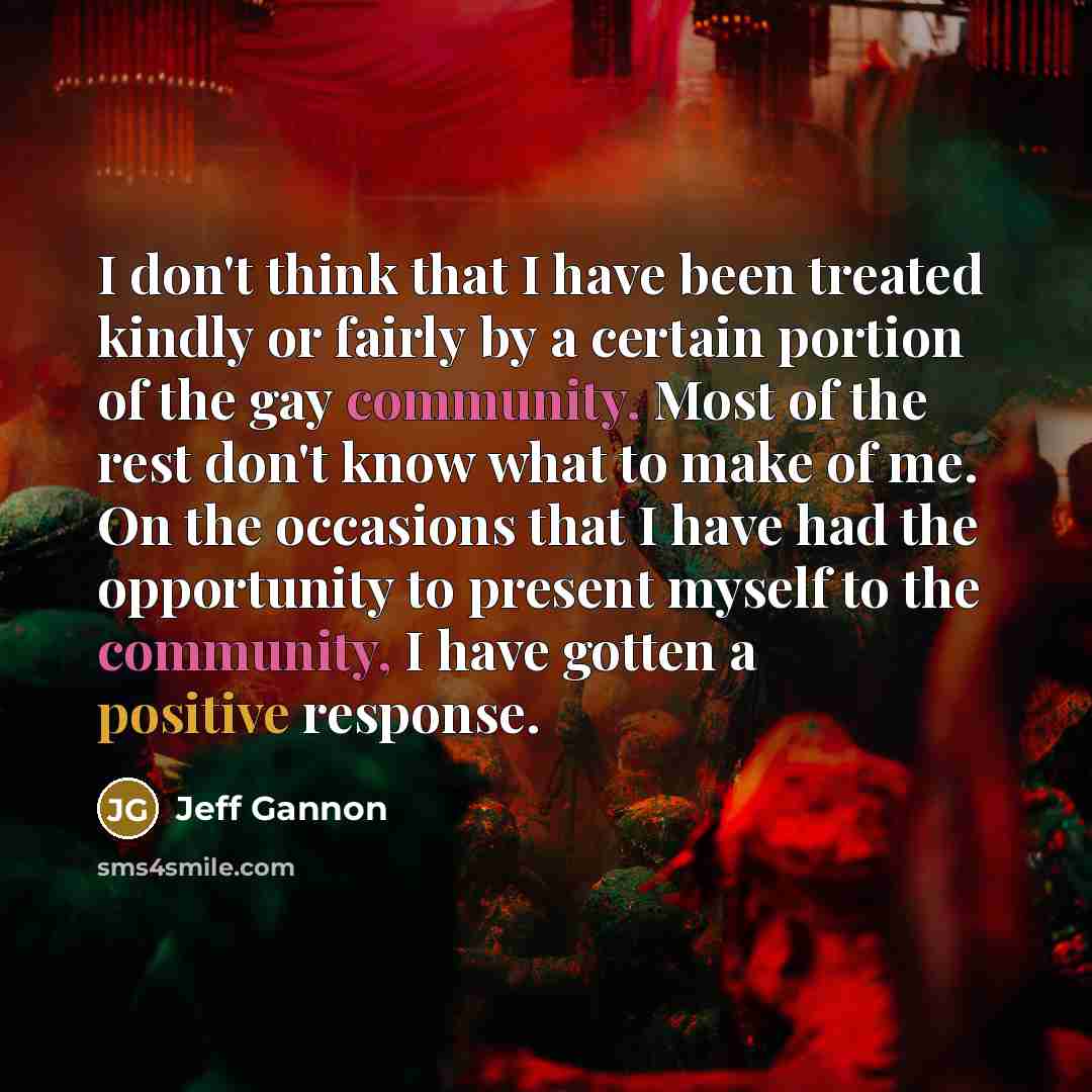 “I don't think that I have been treated kindly or fairly by a certain portion of the gay community. Most of the rest don't know what to make of me. On the occasions that I have had the opportunity to present myself to the community, I have gotten a positive response.” quote by Jeff Gannon