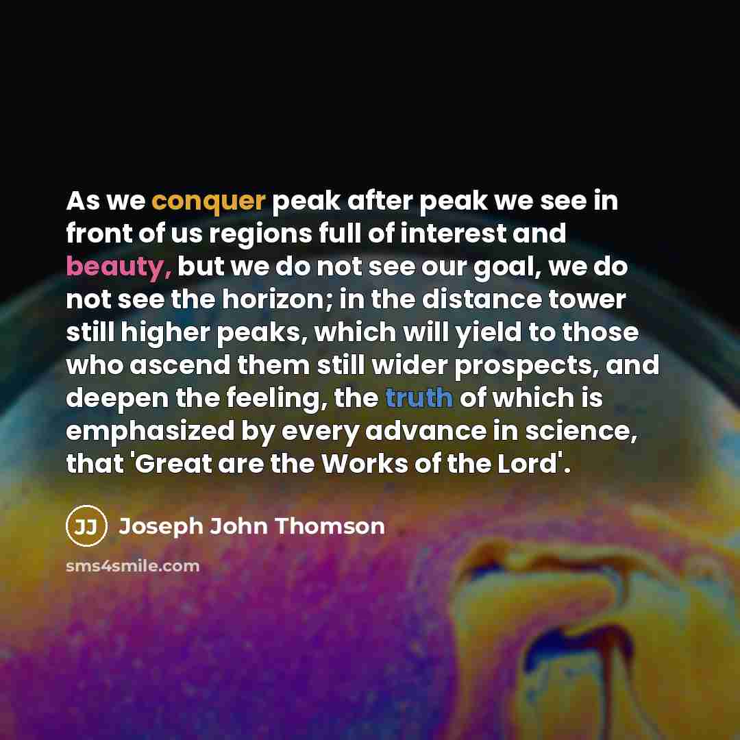 “As we conquer peak after peak we see in front of us regions full of interest and beauty, but we do not see our goal, we do not see the horizon; in the distance tower still higher peaks, which will yield to those who ascend them still wider prospects, and deepen the feeling, the truth of which is…” quote by Joseph John Thomson