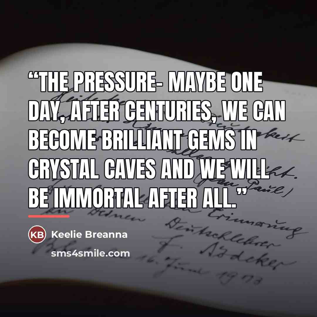 “The Pressure- Maybe one day, after centuries, we can become brilliant gems in crystal caves and we will be immortal after all.” quote by Keelie Breanna