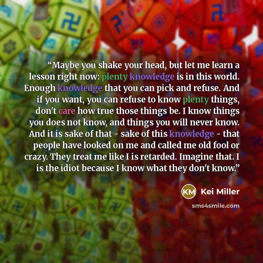 “Maybe you shake your head, but let me learn a lesson right now: plenty knowledge is in this world. Enough knowledge that you can pick and refuse. And if you want, you can refuse to know plenty things, don't care how true those things be. I know things you does not know, and things you will never…” quote by Kei Miller