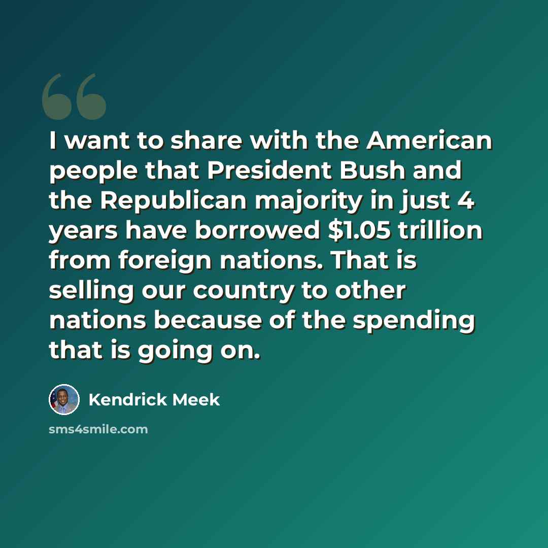 “I want to share with the American people that President Bush and the Republican majority in just 4 years have borrowed $1.05 trillion from foreign nations. That is selling our country to other nations because of the spending that is going on.” quote by Kendrick Meek