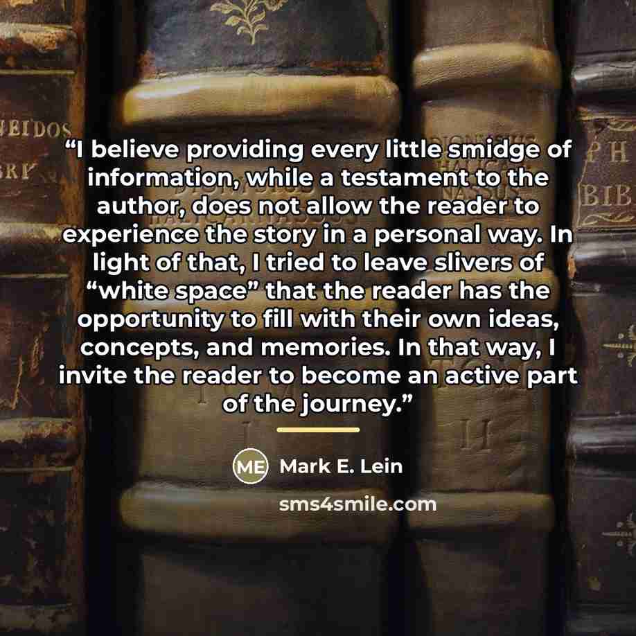 “I believe providing every little smidge of information, while a testament to the author, does not allow the reader to experience the story in a personal way. In light of that, I tried to leave slivers of “white space” that the reader has the opportunity to fill with their own ideas, concepts, and…” quote by Mark E. Lein