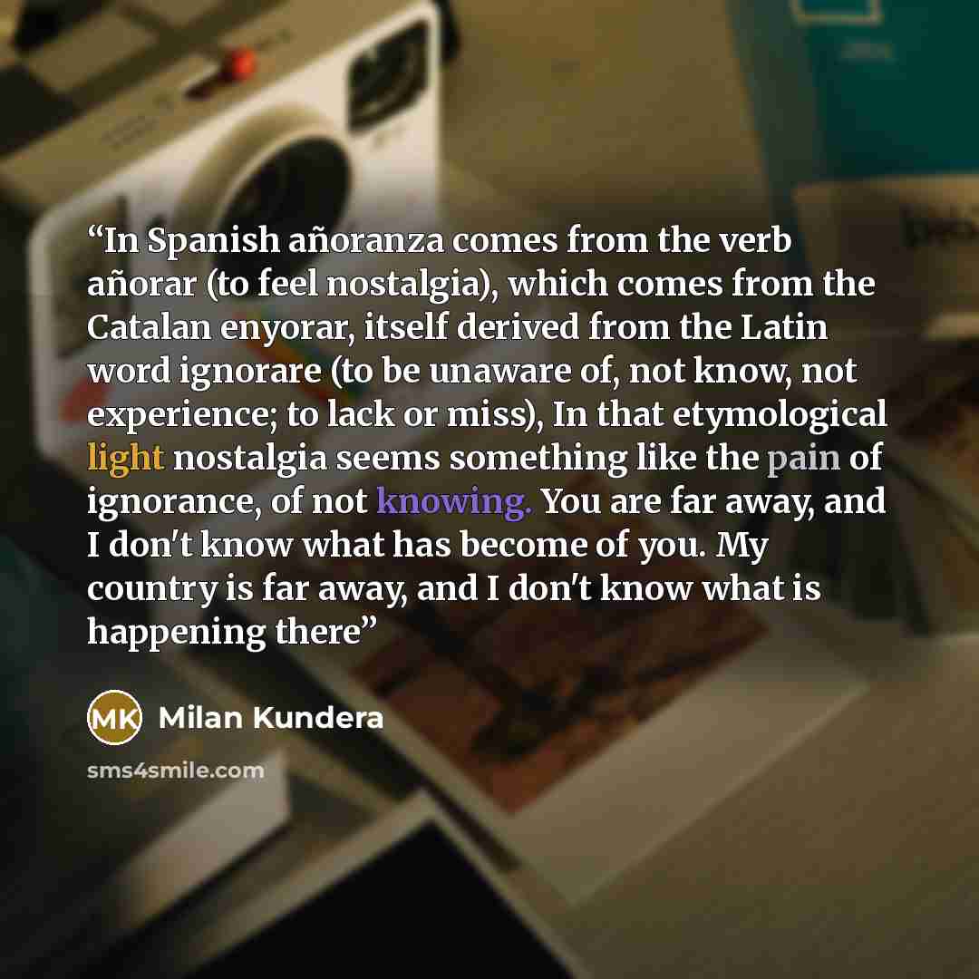 “In Spanish añoranza comes from the verb añorar (to feel nostalgia), which comes from the Catalan enyorar, itself derived from the Latin word ignorare (to be unaware of, not know, not experience; to lack or miss), In that etymological light nostalgia seems something like the pain of ignorance, of…” quote by Milan Kundera