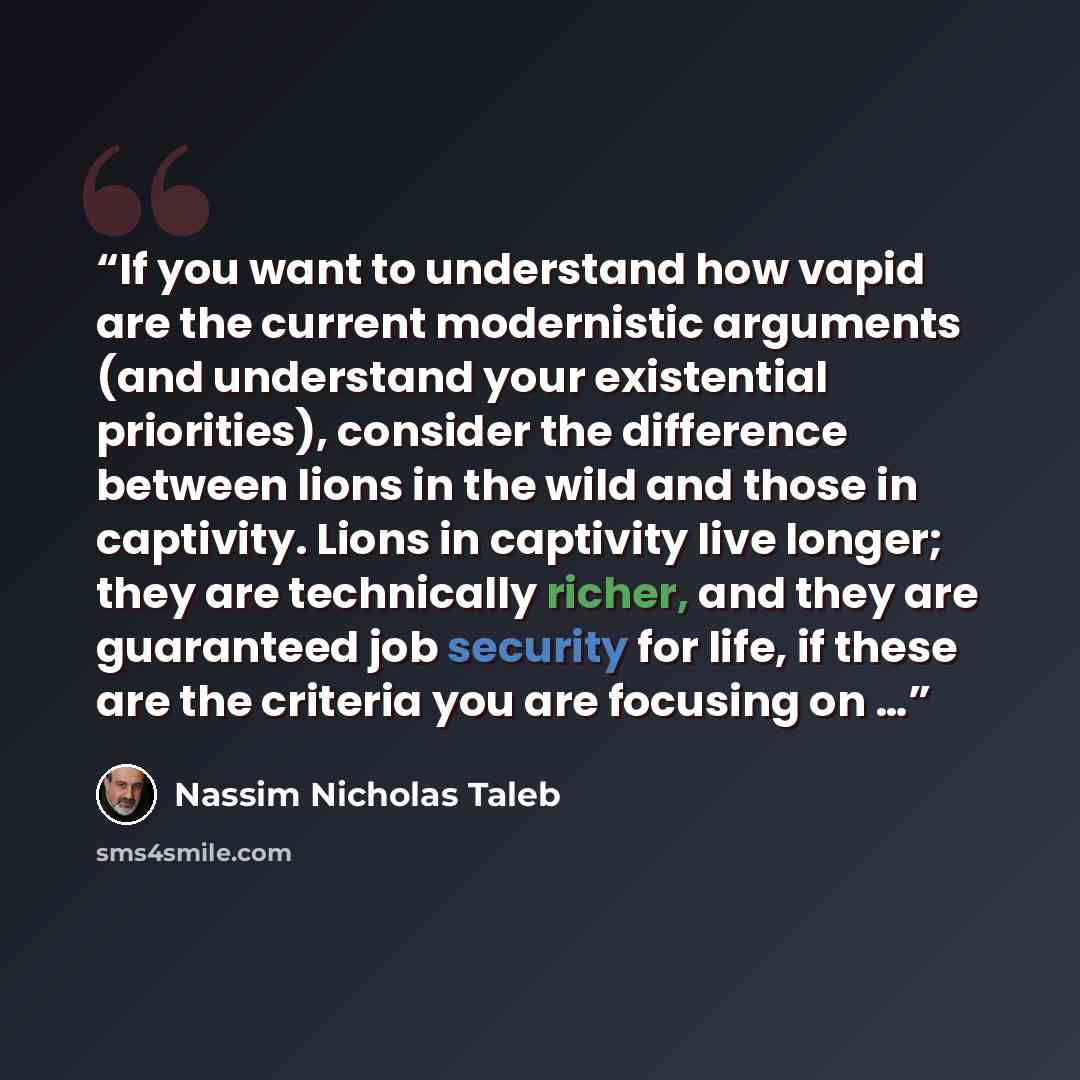 “If you want to understand how vapid are the current modernistic arguments (and understand your existential priorities), consider the difference between lions in the wild and those in captivity. Lions in captivity live longer; they are technically richer, and they are guaranteed job security for…” quote by Nassim Nicholas Taleb