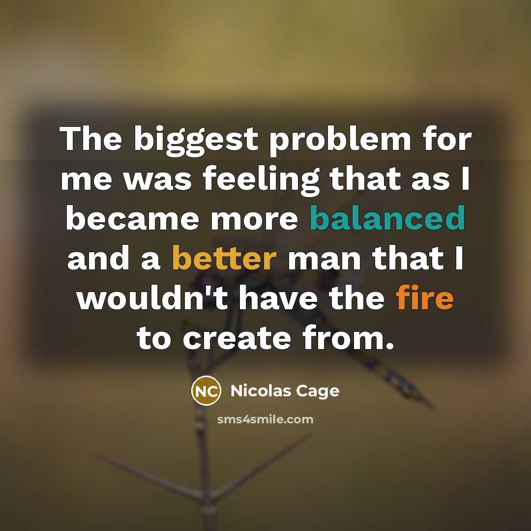 “The biggest problem for me was feeling that as I became more balanced and a better man that I wouldn't have the fire to create from.” quote by Nicolas Cage