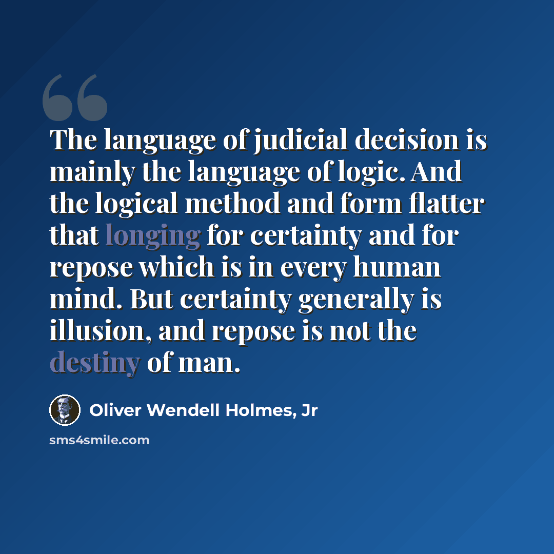 “The language of judicial decision is mainly the language of logic. And the logical method and form flatter that longing for certainty and for repose which is in every human mind. But certainty generally is illusion, and repose is not the destiny of man.” quote by Oliver Wendell Holmes, Jr