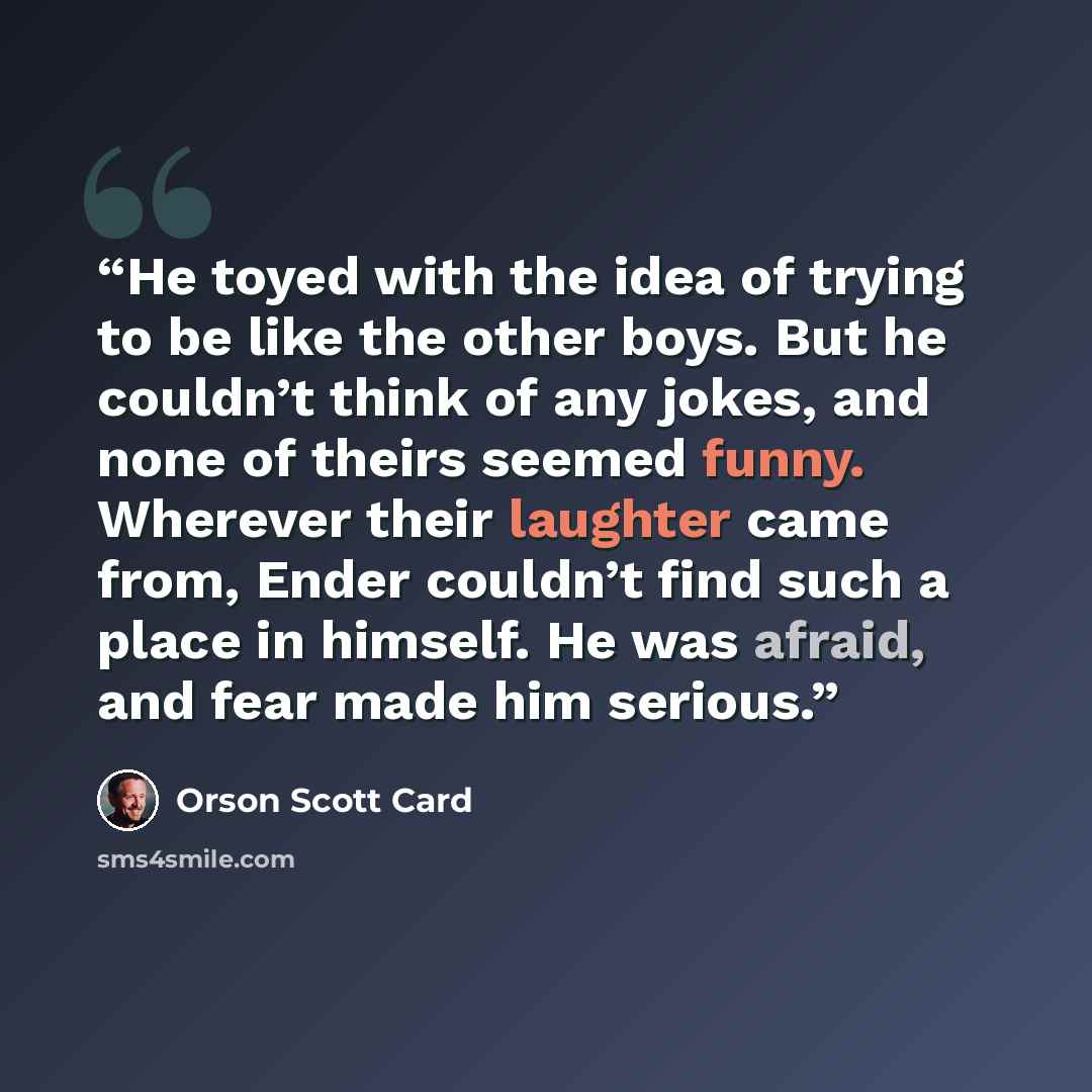 “He toyed with the idea of trying to be like the other boys. But he couldn’t think of any jokes, and none of theirs seemed funny. Wherever their laughter came from, Ender couldn’t find such a place in himself. He was afraid, and fear made him serious.” quote by Orson Scott Card