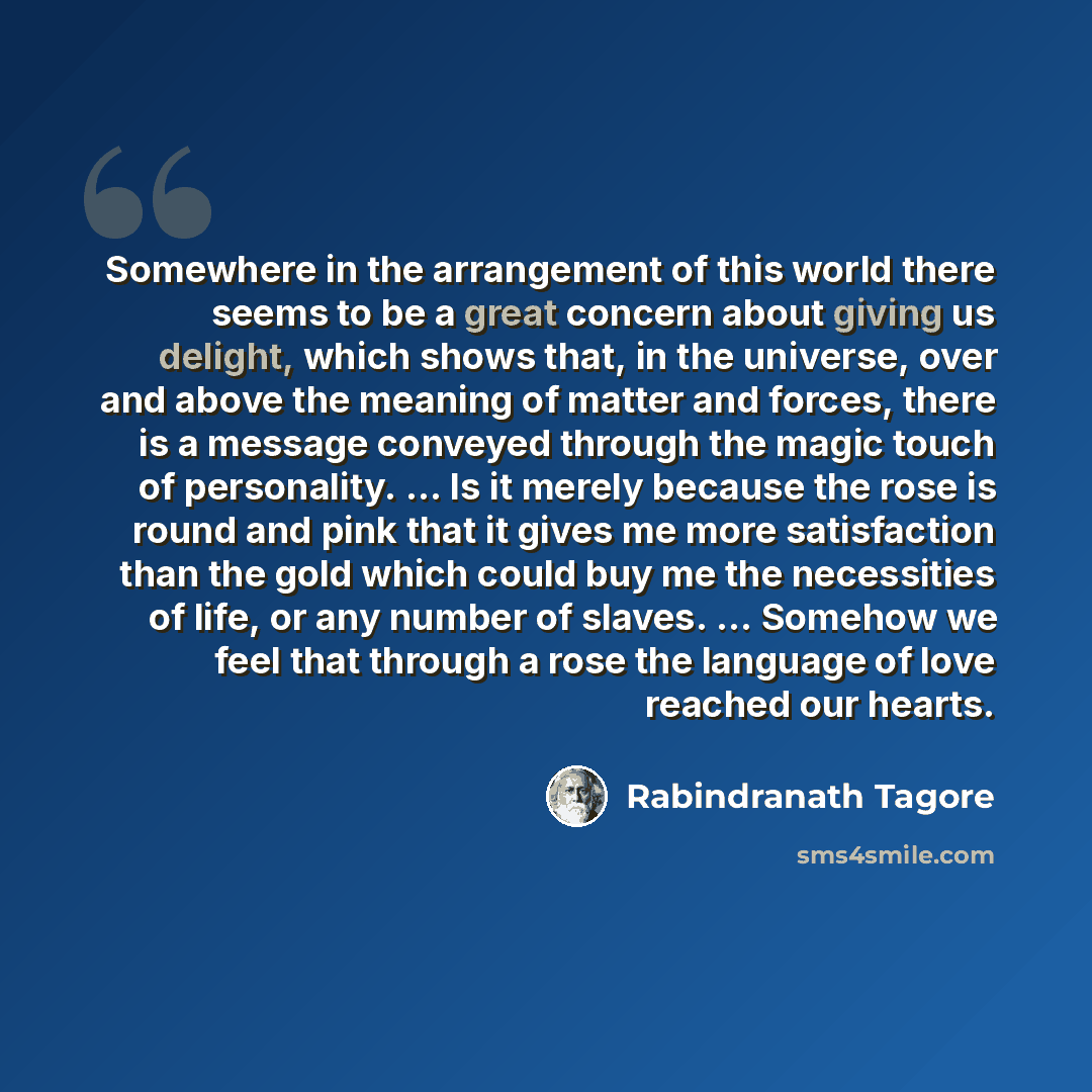 “Somewhere in the arrangement of this world there seems to be a great concern about giving us delight, which shows that, in the universe, over and above the meaning of matter and forces, there is a message conveyed through the magic touch of personality. ... Is it merely because the rose is round…” quote by Rabindranath Tagore