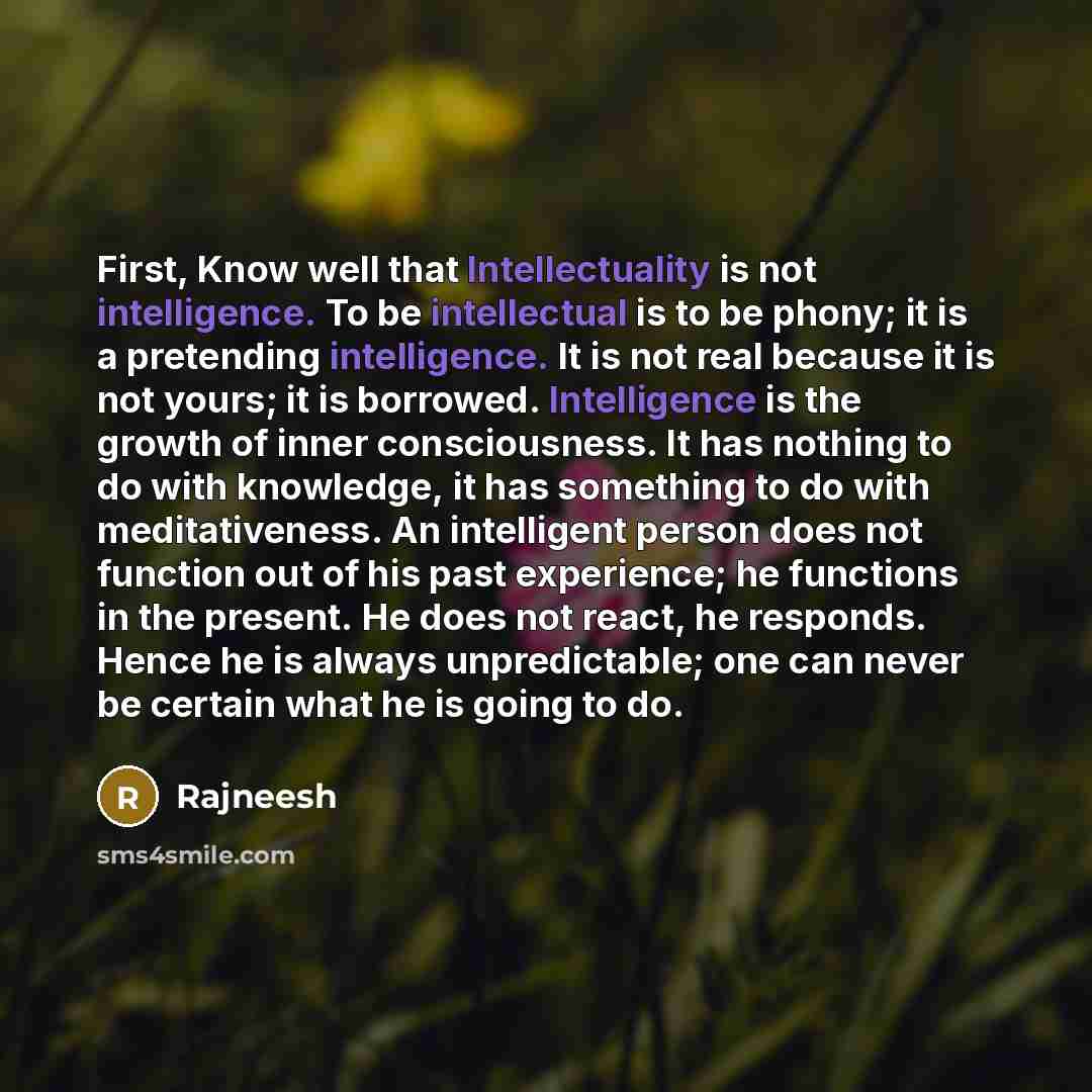“First, Know well that Intellectuality is not intelligence. To be intellectual is to be phony; it is a pretending intelligence. It is not real because it is not yours; it is borrowed. Intelligence is the growth of inner consciousness. It has nothing to do with knowledge, it has something to do with…” quote by Rajneesh